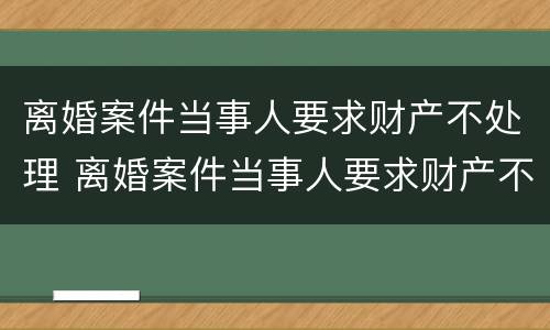 离婚案件当事人要求财产不处理 离婚案件当事人要求财产不处理怎么办