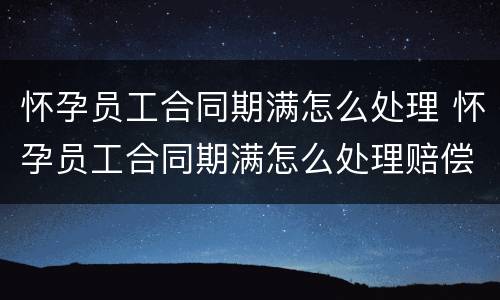 怀孕员工合同期满怎么处理 怀孕员工合同期满怎么处理赔偿