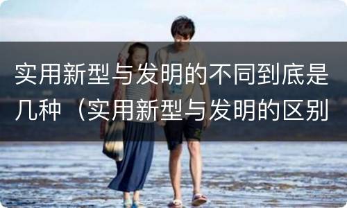 实用新型与发明的不同到底是几种（实用新型与发明的区别是什么）