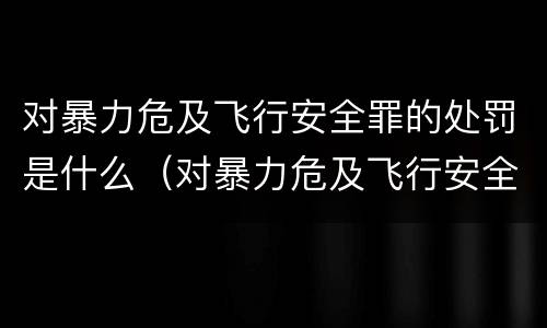 对暴力危及飞行安全罪的处罚是什么（对暴力危及飞行安全罪的处罚是什么意思）
