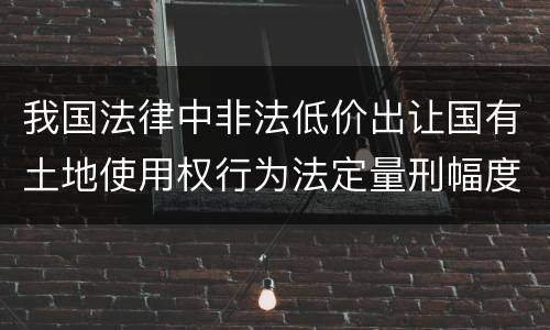 我国法律中非法低价出让国有土地使用权行为法定量刑幅度是什么