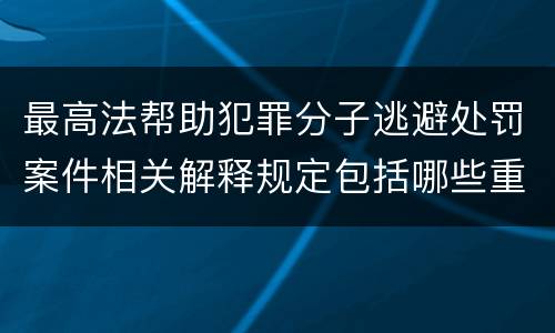 最高法帮助犯罪分子逃避处罚案件相关解释规定包括哪些重要内容