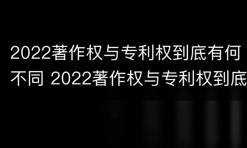 2022著作权与专利权到底有何不同 2022著作权与专利权到底有何不同之处
