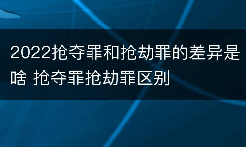 2022抢夺罪和抢劫罪的差异是啥 抢夺罪抢劫罪区别