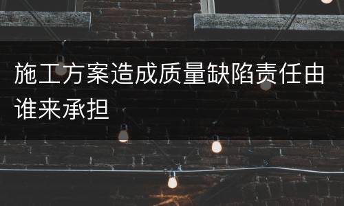 施工方案造成质量缺陷责任由谁来承担