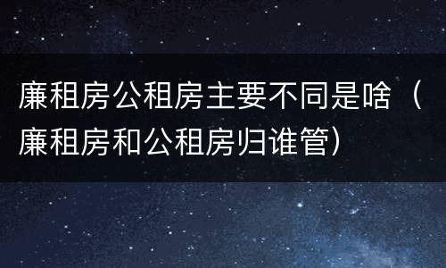 廉租房公租房主要不同是啥（廉租房和公租房归谁管）