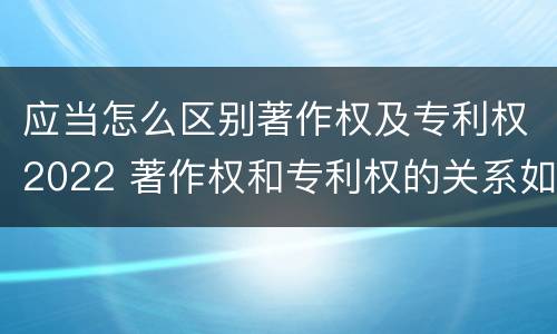 应当怎么区别著作权及专利权2022 著作权和专利权的关系如何