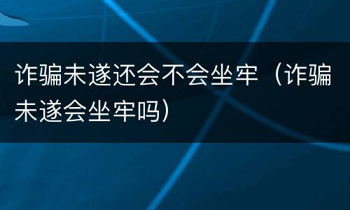 诈骗未遂还会不会坐牢（诈骗未遂会坐牢吗）