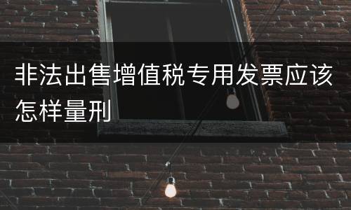 非法出售增值税专用发票应该怎样量刑