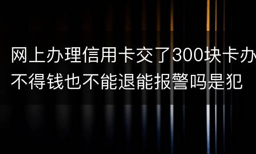 网上办理信用卡交了300块卡办不得钱也不能退能报警吗是犯法吗