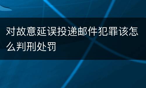 对故意延误投递邮件犯罪该怎么判刑处罚
