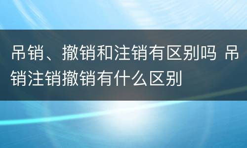 吊销、撤销和注销有区别吗 吊销注销撤销有什么区别