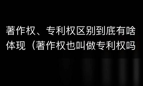 著作权、专利权区别到底有啥体现（著作权也叫做专利权吗）