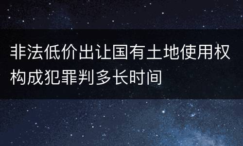非法低价出让国有土地使用权构成犯罪判多长时间