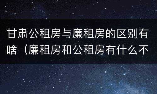 甘肃公租房与廉租房的区别有啥（廉租房和公租房有什么不同）