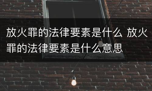 放火罪的法律要素是什么 放火罪的法律要素是什么意思