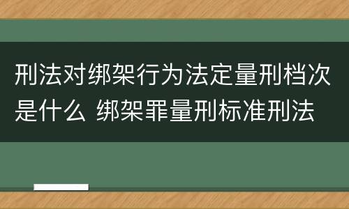 刑法对绑架行为法定量刑档次是什么 绑架罪量刑标准刑法