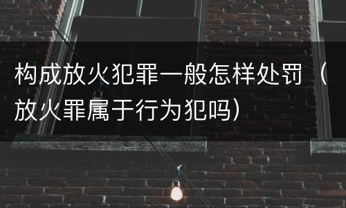 构成放火犯罪一般怎样处罚（放火罪属于行为犯吗）