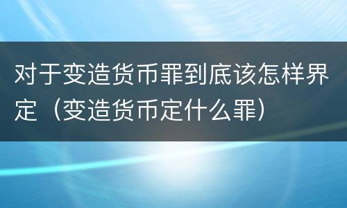 对于变造货币罪到底该怎样界定（变造货币定什么罪）