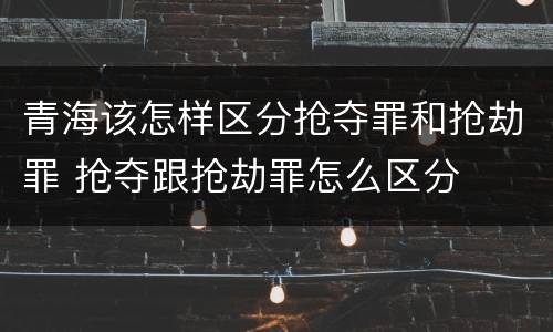 青海该怎样区分抢夺罪和抢劫罪 抢夺跟抢劫罪怎么区分