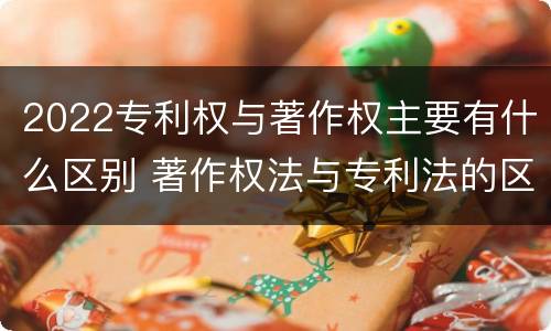 2022专利权与著作权主要有什么区别 著作权法与专利法的区别