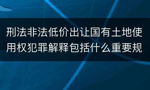 刑法非法低价出让国有土地使用权犯罪解释包括什么重要规定