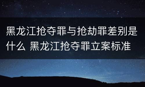 黑龙江抢夺罪与抢劫罪差别是什么 黑龙江抢夺罪立案标准