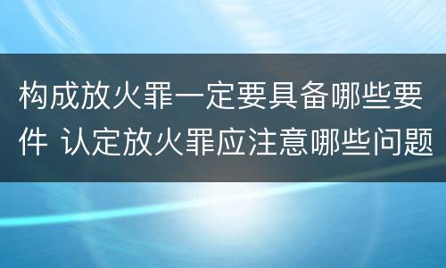 构成放火罪一定要具备哪些要件 认定放火罪应注意哪些问题