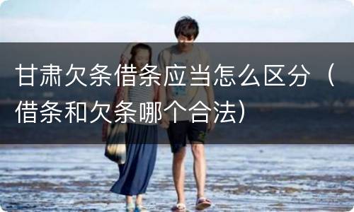 甘肃欠条借条应当怎么区分（借条和欠条哪个合法）