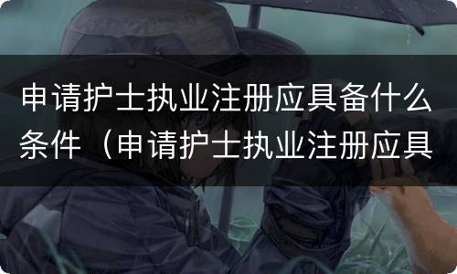 申请护士执业注册应具备什么条件（申请护士执业注册应具备什么条件呢）