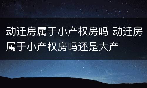动迁房属于小产权房吗 动迁房属于小产权房吗还是大产