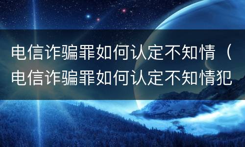 电信诈骗罪如何认定不知情（电信诈骗罪如何认定不知情犯罪）