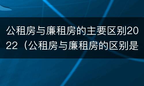 公租房与廉租房的主要区别2022（公租房与廉租房的区别是什么）