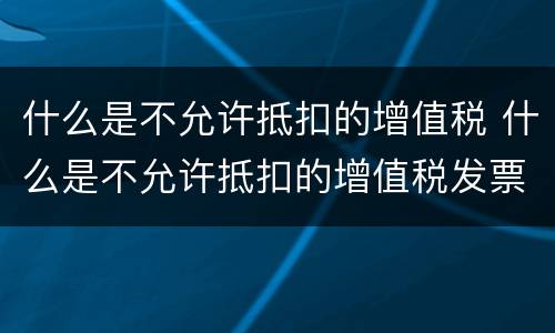 什么是不允许抵扣的增值税 什么是不允许抵扣的增值税发票