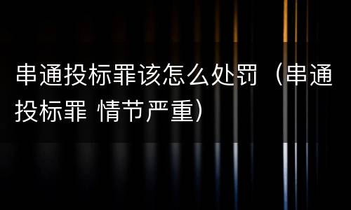 串通投标罪该怎么处罚（串通投标罪 情节严重）