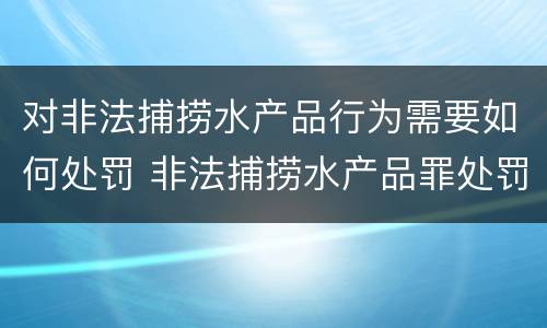 对非法捕捞水产品行为需要如何处罚 非法捕捞水产品罪处罚