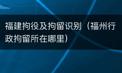 福建拘役及拘留识别（福州行政拘留所在哪里）