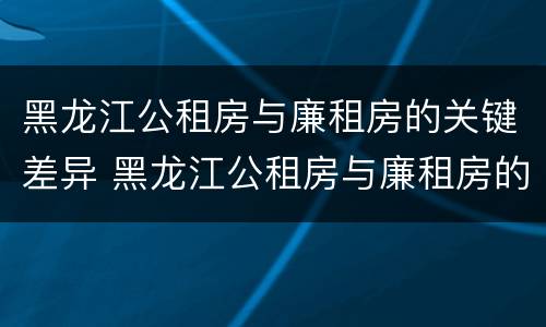 黑龙江公租房与廉租房的关键差异 黑龙江公租房与廉租房的关键差异是什么