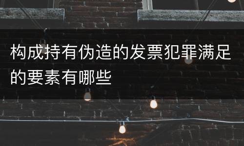 构成持有伪造的发票犯罪满足的要素有哪些