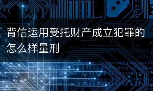 背信运用受托财产成立犯罪的怎么样量刑