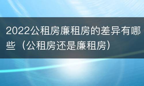 2022公租房廉租房的差异有哪些（公租房还是廉租房）