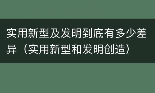 实用新型及发明到底有多少差异（实用新型和发明创造）