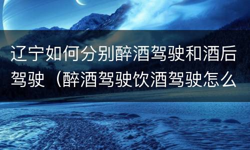 辽宁如何分别醉酒驾驶和酒后驾驶（醉酒驾驶饮酒驾驶怎么区别）
