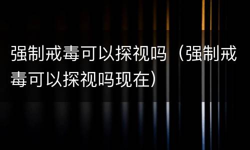 强制戒毒可以探视吗（强制戒毒可以探视吗现在）