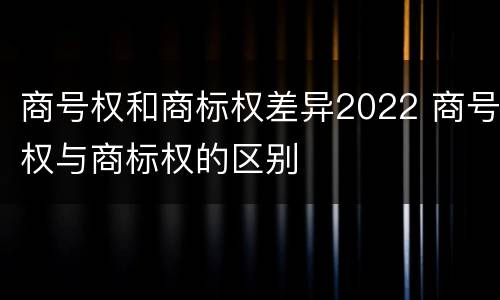 商号权和商标权差异2022 商号权与商标权的区别