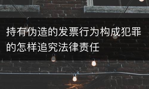 持有伪造的发票行为构成犯罪的怎样追究法律责任