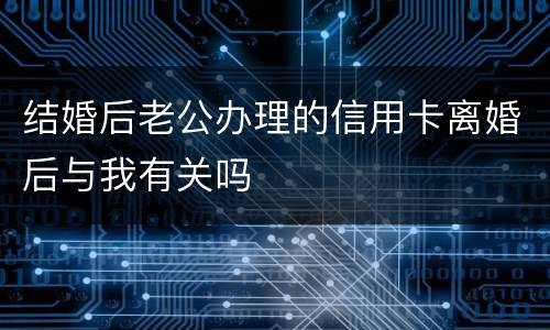 结婚后老公办理的信用卡离婚后与我有关吗