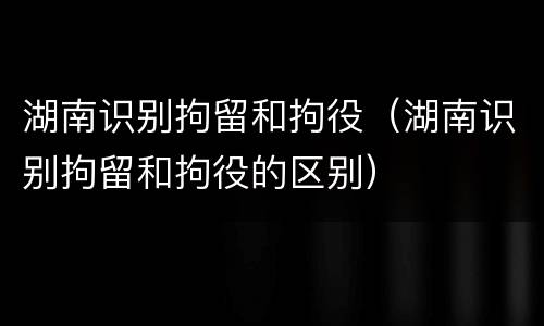 湖南识别拘留和拘役（湖南识别拘留和拘役的区别）