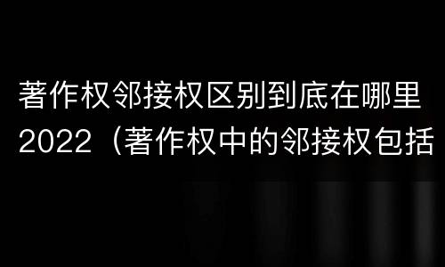 著作权邻接权区别到底在哪里2022（著作权中的邻接权包括哪些）