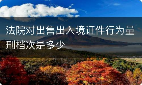 法院对出售出入境证件行为量刑档次是多少